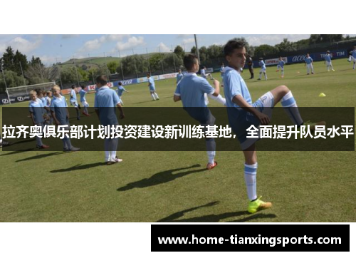 拉齐奥俱乐部计划投资建设新训练基地，全面提升队员水平