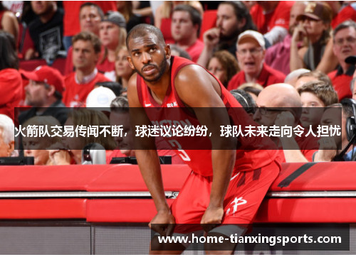 火箭队交易传闻不断，球迷议论纷纷，球队未来走向令人担忧